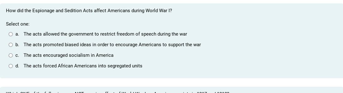 How did the Espionage and Sedition Acts affect Americans during World War I?
Select one:
a. The acts allowed the government to restrict freedom of speech during the war
b. The acts promoted biased ideas in order to encourage Americans to support the war
c. The acts encouraged socialism in America
d. The acts forced African Americans into segregated units