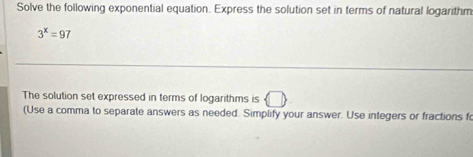 Solve the following exponential equation. Express the solution set in terms of natural logarithm
3^x=97
The solution set expressed in terms of logarithms is 
(Use a comma to separate answers as needed. Simplify your answer. Use integers or fractions f