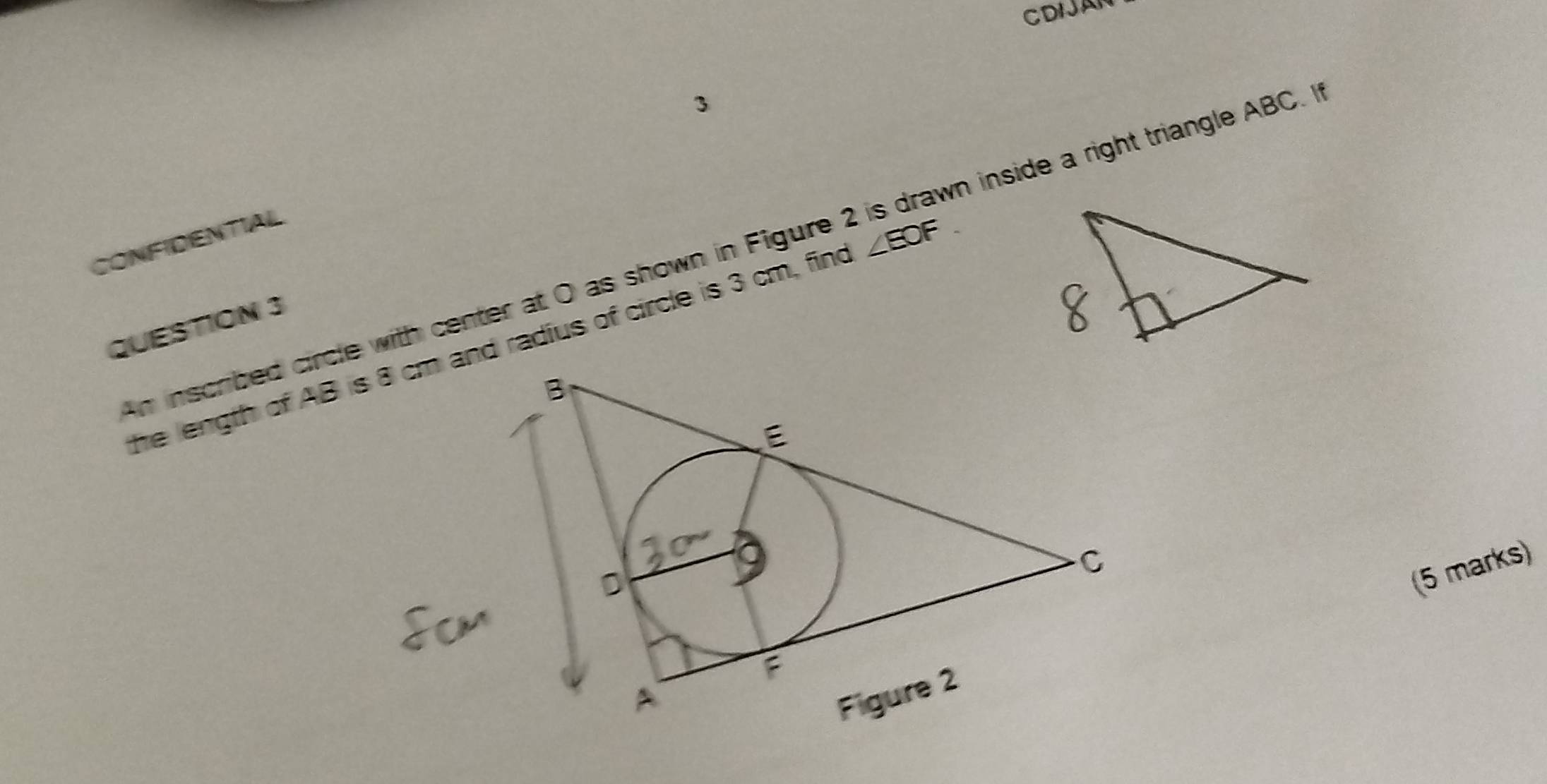 CDIJAN 
3 
CONFIDENTIAIL 
An inscribed circle with center at O as shown in Figure n inside a right triangle ABC. If 
QUESTION 3 
he length of AB isand radius of circle is 3 cm, find ∠ EOF
(5 marks)