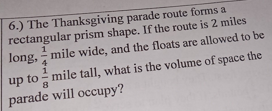 6.) The Thanksgiving parade route forms a 
rectangular prism shape. If the route is 2 miles
long,  1/4  mile wide, and the floats are allowed to be 
up to  1/8  mile tall, what is the volume of space the 
parade will occupy?