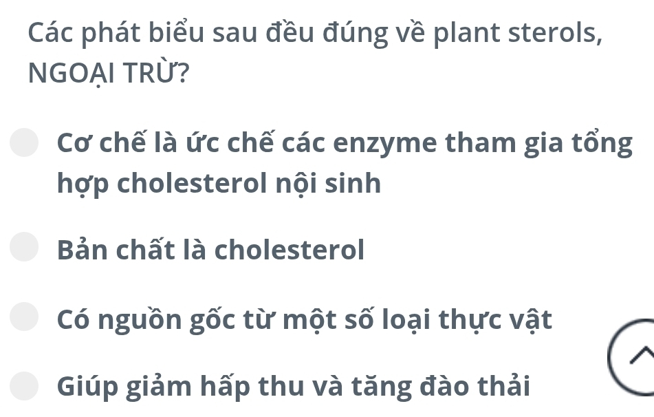 Các phát biểu sau đều đúng về plant sterols,
NGOẠI TRỪ?
Cơ chế là ức chế các enzyme tham gia tổng
hợp cholesterol nội sinh
Bản chất là cholesterol
Có nguồn gốc từ một số loại thực vật
Giúp giảm hấp thu và tăng đào thải