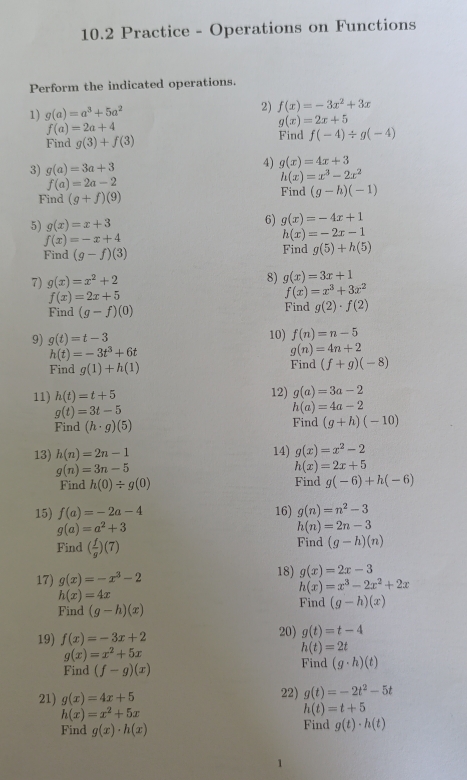 10.2 Practice - Operations on Functions
Perform the indicated operations.
1) g(a)=a^3+5a^2 2) f(x)=-3x^2+3x
f(a)=2a+4
g(x)=2x+5
Find g(3)+f(3) Find f(-4)/ g(-4)
3) g(a)=3a+3
4) g(x)=4x+3
f(a)=2a-2
h(x)=x^3-2x^2
Find (g+f)(9) Find (g-h)(-1)
5) g(x)=x+3
6) g(x)=-4x+1
f(x)=-x+4
h(x)=-2x-1
Find (g-f)(3) Find g(5)+h(5)
7) g(x)=x^2+2 8) g(x)=3x+1
f(x)=2x+5
f(x)=x^3+3x^2
Find (g-f)(0) Find g(2)· f(2)
9) g(t)=t-3 10) f(n)=n-5
h(t)=-3t^3+6t
g(n)=4n+2
Find g(1)+h(1) Find (f+g)(-8)
11) h(t)=t+5 12) g(a)=3a-2
g(t)=3t-5
h(a)=4a-2
Find (h· g)(5) Find (g+h)(-10)
13) h(n)=2n-1 14) g(x)=x^2-2
g(n)=3n-5
h(x)=2x+5
Find h(0)/ g(0) Find g(-6)+h(-6)
15) f(a)=-2a-4 16) g(n)=n^2-3
g(a)=a^2+3
h(n)=2n-3
Find ( f/g )(7) Find (g-h)(n)
17) g(x)=-x^3-2 18) g(x)=2x-3
h(x)=x^3-2x^2+2x
h(x)=4x
Find (g-h)(x) Find (g-h)(x)
19) f(x)=-3x+2 20) g(t)=t-4
g(x)=x^2+5x
h(t)=2t
Find (f-g)(x) Find (g· h)(t)
21) g(x)=4x+5 22) g(t)=-2t^2-5t
h(x)=x^2+5x
h(t)=t+5
Find g(x)· h(x) Find g(t)· h(t)
1