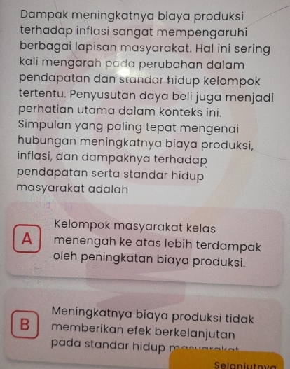 Dampak meningkatnya biaya produksi
terhadap inflasi sangat mempengaruhi
berbagai lapisan masyarakat. Hal ini sering
kali mengarah pada perubahan dalam
pendapatan dan standar hidup kelompok
tertentu. Penyusutan daya beli juga menjadi
perhatian utama dalam konteks ini.
Simpulan yang paling tepat mengenai
hubungan meningkatnya biaya produksi,
inflasi, dan dampaknya terhadap
pendapatan serta standar hidup 
masyarakat adalah
Kelompok masyarakat kelas
A menengah ke atas lebih terdampak
oleh peningkatan biaya produksi.
Meningkatnya biaya produksi tidak
B memberikan efek berkelanjutan
pada standar hidup n
Selaniutnva