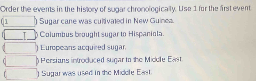 Order the events in the history of sugar chronologically, Use 1 for the first event.
1 ) Sugar cane was cultivated in New Guinea.
Columbus brought sugar to Hispaniola.
) Europeans acquired sugar.
) Persians introduced sugar to the Middle East.
Sugar was used in the Middle East.