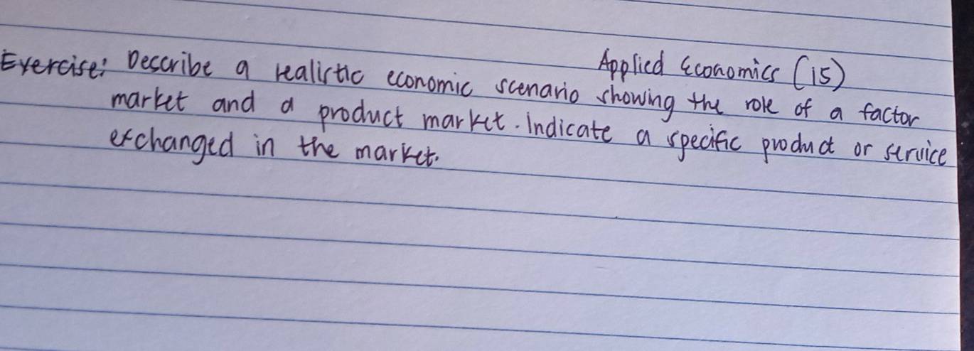 Applicd (conomics (1S) 
Exercise: Describe a realistic economic scenario showing the role of a factor 
market and a product market. indicate a specific product or strvice 
exchanged in the market.