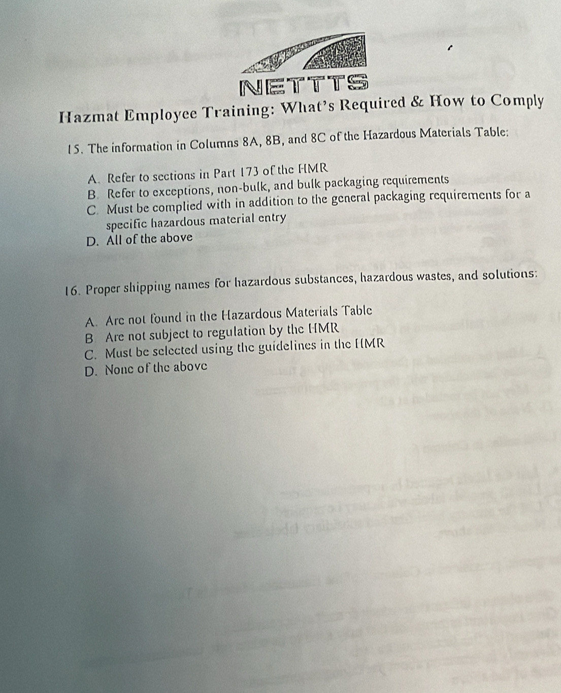 NETTTS
Hazmat Employee Training: What’s Required & How to Comply
15. The information in Columns 8A, 8B, and 8C of the Hazardous Materials Table:
A Refer to sections in Part 173 of the HMR
B. Refer to exceptions, non-bulk, and bulk packaging requirements
C. Must be complied with in addition to the general packaging requirements for a
specific hazardous material entry
D. All of the above
16. Proper shipping names for hazardous substances, hazardous wastes, and solutions:
A. Are not found in the Hazardous Materials Table
B Are not subject to regulation by the HMR
C. Must be selected using the guidelines in the HMR
D. None of the above