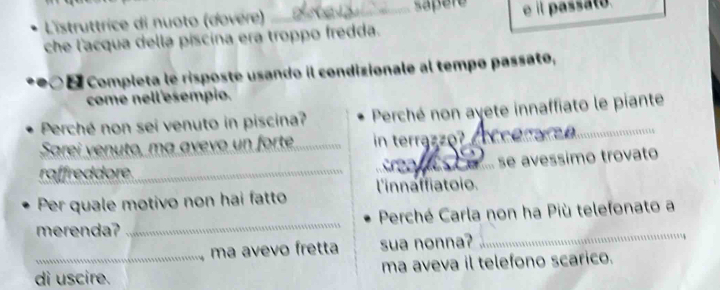 Listruttrice di nuoto (dovère) _sapere e il passato. 
che l'acqua della piscina era troppo fredda. 
Completa le risposte usando il condizionale al tempo passato, 
come nell'esempio. 
Perché non sei venuto in piscina? Perché non ayete innaffiato le piante 
Sarei venuto, ma avevo un forte_ in terrazzo? eerarea. 
_é .. se avessimo trovato 
raffreddore_ 
l'innaffiatoio. 
Per quale motivo non hai fatto 
merenda? _Perché Carla non ha Più telefonato a 
ma avevo fretta sua nonna? 
di uscire. ma aveva il telefono scarico.