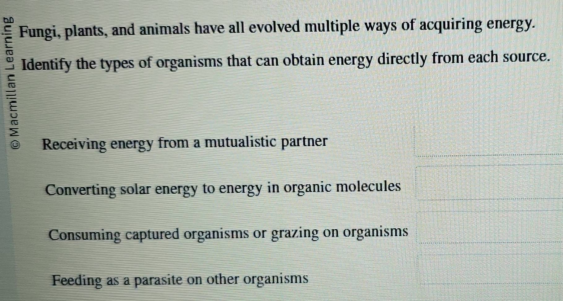 6D
Fungi, plants, and animals have all evolved multiple ways of acquiring energy.
E
Identify the types of organisms that can obtain energy directly from each source.
5
Receiving energy from a mutualistic partner
Converting solar energy to energy in organic molecules
Consuming captured organisms or grazing on organisms
Feeding as a parasite on other organisms