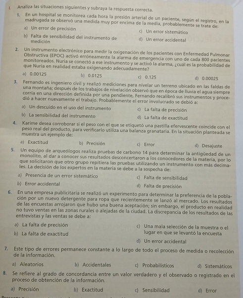 Analiza las situaciones siguientes y subraya la respuesta correcta.
1. En un hospital se monitorea cada hora la presión arterial de un paciente, según el registro, en la
madrugada se observó una medida muy por encima de la media, probablemente se trate de:
a) Un error de precisión c) Un error sistemático
b) Falta de sensibilidad del instrumento de d) Un error accidental
medición
2. Un instrumento electrónico para medir la oxigenación de los pacientes con Enfermedad Pulmonan
Obstructiva (EPOC) activó erróneamente la alarma de emergencia con uno de cada 800 pacientes
monitoreados. Nuria se conectó a ese instrumento y se activó la alarma, ¿cuál es la probabilidad de
que Nuria en realidad estaba oxigenando adecuadamente?
a) 0.00125 b) 0.0125 c) 0.125 d) 0.00025
3. Fernando es ingeniero civil y realizó mediciones para nivelar un terreno ubicado en las faldas de
una montaña; después de los trabajos de nivelación observó que en época de lluvia el agua siempre
corría en una dirección definida por una pendiente, Fernando recalibró sus instrumentos y proce-
dió a hacer nuevamente el trabajo. Probablemente el error involucrado se debió a:
a) Un descuido en el uso del instrumento c) La falta de precisión
b) La sensibilidad del instrumento d) La falta de exactitud
4. Karime desea corroborar si el peso con el que se etiquetó una pastilla efervescente coincide con el
peso real del producto, para verificarlo utiliza una balanza granataria. En la situación planteada se
muestra un ejemplo de:
a) Exactitud b) Precisión c) Error d) Desajuste
5. Un equipo de arqueólogos realiza pruebas de carbono 14 para determinar la antigüedad de un
monolito, al dar a conocer sus resultados desconcertaron a los conocedores de la materia, por lo
que solicitaron que otro grupo repitiera las pruebas utilizando un instrumento con más decima-
les. La decisión de los expertos en la materia se debe a la sospecha de:
a) Presencia de un error sistemático c Falta de sensibilidad
b) Error accidental d) Falta de precisión
6. En una empresa publicitaria se realizó un experimento para determinar la preferencia de la pobla-
ción por un nuevo detergente para ropa que recientemente se lanzó al mercado. Los resultados
de las encuestas arrojaron que hubo una buena aceptación; sin embargo, el producto en realidad
no tuvo ventas en las zonas rurales o alejadas de la ciudad. La discrepancia de los resultados de las
entrevistas y las ventas se debe a:
a) La falta de precisión c Una mala selección de la muestra o el
b) La falta de exactitud lugar en que se levantó la encuesta
d) Un error accidental
7. Este tipo de errores permanece constante a lo largo de todo el proceso de medida o recolección
de la información.
a) Aleatorios b) Accidentales c) Probabilísticos d) Sistemáticos
8. Se refiere al grado de concordancia entre un valor verdadero y el observado o registrado en el
proceso de obtención de la información.
a) Precisión b) Exactitud c) Sensibilidad d) Error