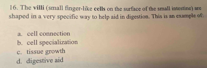 The villi (small finger-like cells on the surface of the small intestine) are
shaped in a very specific way to help aid in digestion. This is an example of:
a. cell connection
b. cell specialization
c. tissue growth
d. digestive aid