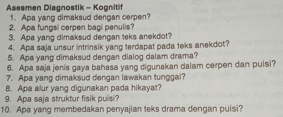 Asesmen Diagnostik - Kognitif 
1. Apa yang dimaksud dengan cerpen? 
2. Apa fungsi cerpen bagi penulis? 
3. Apa yang dimaksud dengan teks anekdot? 
4. Apa saja unsur intrinsik yang terdapat pada teks anekdot? 
5. Apa yang dimaksud dengan dialog dalam drama? 
6. Apa saja jenis gaya bahasa yang digunakan dalam cerpen dan puisi? 
7. Apa yang dimaksud dengan lawakan tunggal? 
8. Apa alur yang digunakan pada hikayat? 
9. Apa saja struktur fisik puisi? 
10. Apa yang membedakan penyajian teks drama dengan puisi?