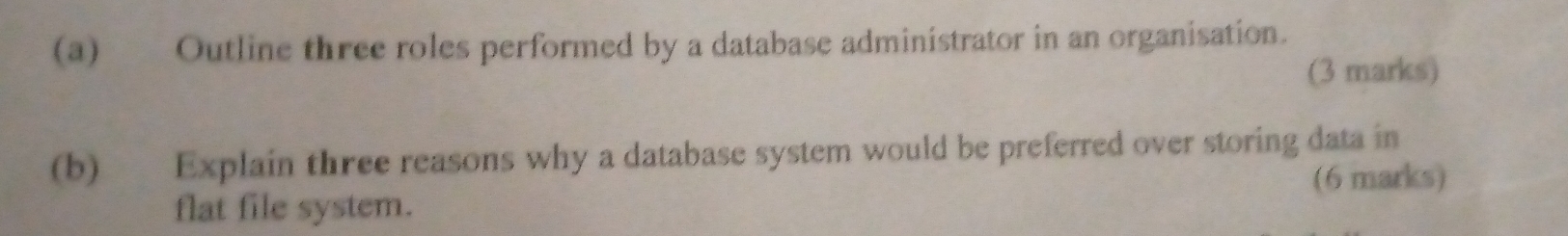 Outline three roles performed by a database administrator in an organisation. 
(3 marks) 
(b) Explain three reasons why a database system would be preferred over storing data in 
flat file system. (6 marks)