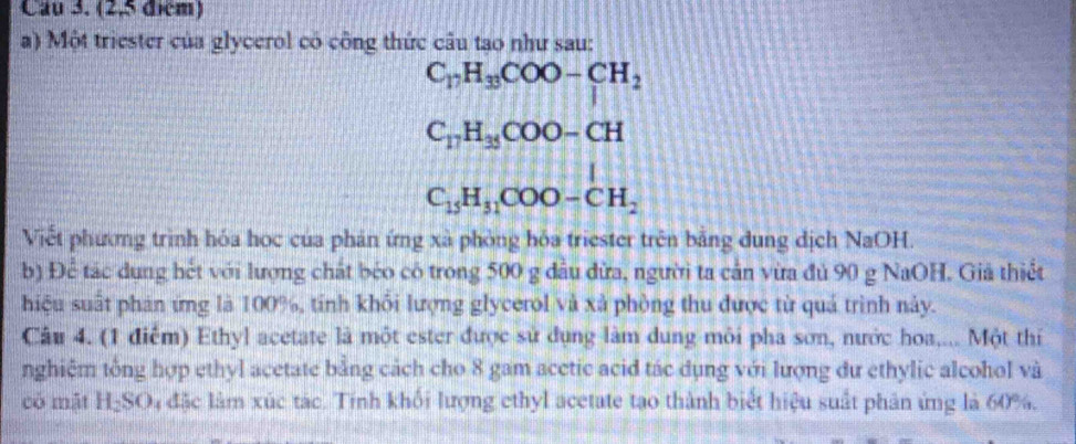 Cau 3. (2,5 đém) 
a) Một triester của glycerol có công thức câu tạo như sau:
C_17H_33COO-CH_2
C_17H_35COO-CH
C_15H_31COO-CH_2
Viết phương trình hóa học của phản ứng xã phòng hóa triester trên bằng dung dịch NaOH. 
b) Để tác dung hết với lượng chất béo cô trong 500 g dầu đứa, người ta cản vừa đủ 90 g NaOH. Giả thiết 
hiệu suất phản ứng là 100%, tính khối lượng glycerol và xã phòng thu được từ quả trình này. 
Câu 4. (1 điểm) Ethyl acetate là một ester được sử dụng làm dung môi pha sơn, nước hoa,... Một thí 
nghiệm tổng hợp ethyl acetate bằng cách cho 8 gam acctic acid tác dụng với lượng dư ethylic alcohol và 
có mặt H_2SO 4 đặc làm xúc tác. Tính khối lượng ethyl acetate tạo thành biết hiệu suất phân ứng là 60%.