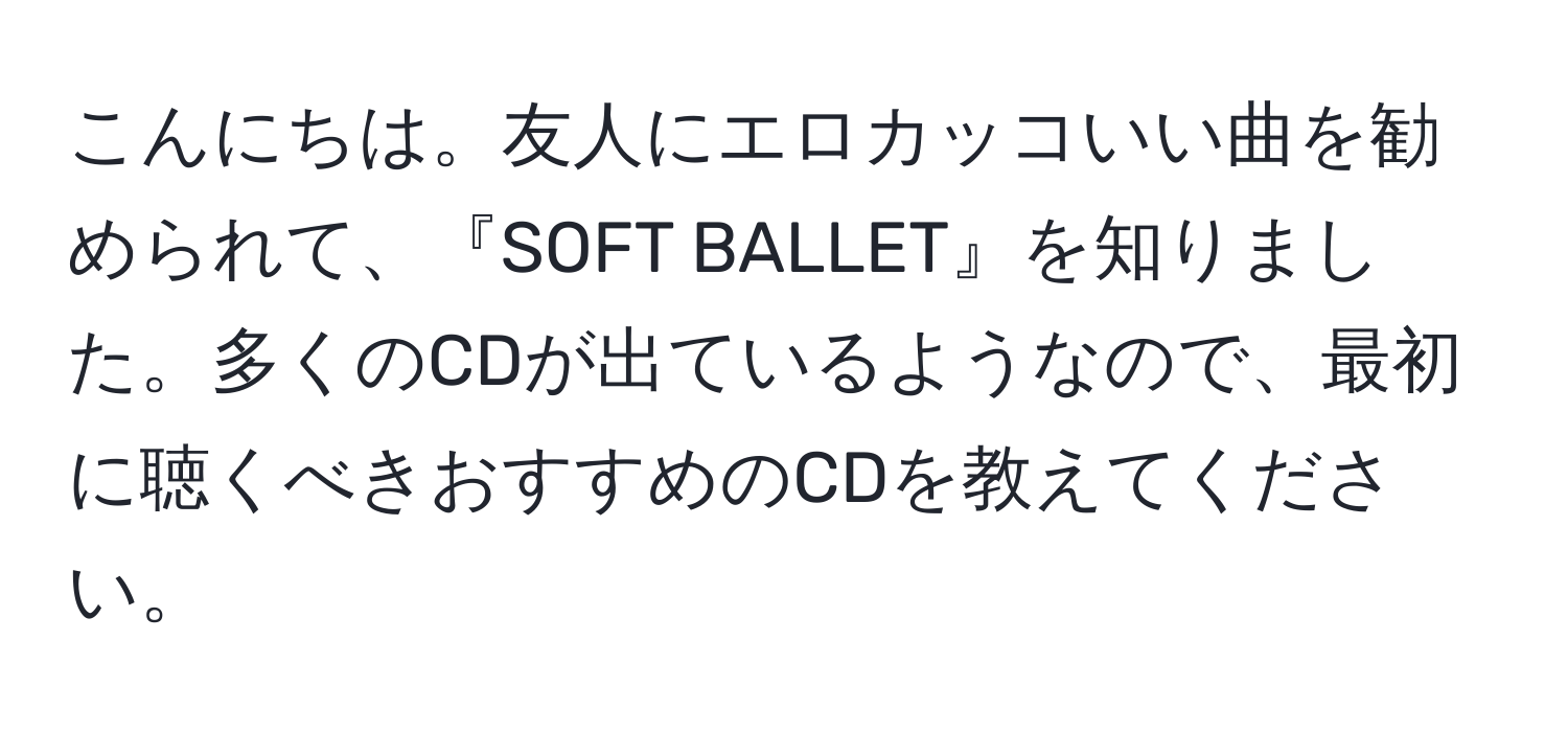 こんにちは。友人にエロカッコいい曲を勧められて、『SOFT BALLET』を知りました。多くのCDが出ているようなので、最初に聴くべきおすすめのCDを教えてください。