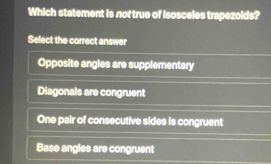 Which statement is not true of Isosceles trapezoids?
Select the correct answer
Opposite angles are supplementary
Diagonals are congruent
One pair of consecutive sides is congruent
Base angles are congruent