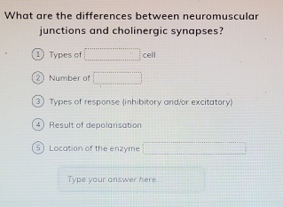 What are the differences between neuromuscular 
junctions and cholinergic synapses? 
1 Types of □ cell
2 Number of □
3) Types of response (inhibitory and/or excitatory) 
4) Result of depolarisation 
5) Location of the enzyme □
Type your answer here