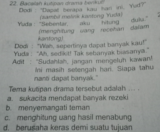 Bacalah kutipan drama berikut!
Dodi : “Dapat berapa kau hari ini, Yud?”
(sambil melirik kantong Yuda)
Yuda : “Sebentar, aku hitung
dulu."
(menghitung uang recehan dalam
kantong)
Dodi : “Wah, sepertinya dapat banyak kau!”
Yuda : “Ah, sedikit! Tak sebanyak biasanya.”
Adit : “Sudahlah, jangan mengeluh kawan!
Ini masih setengah hari. Siapa tahu
nanti dapat banyak."
Tema kutipan drama tersebut adalah ... .
a. sukacita mendapat banyak rezeki
b. menyemangati teman
c. menghitung uang hasil menabung
d. berusaha keras demi suatu tujuan