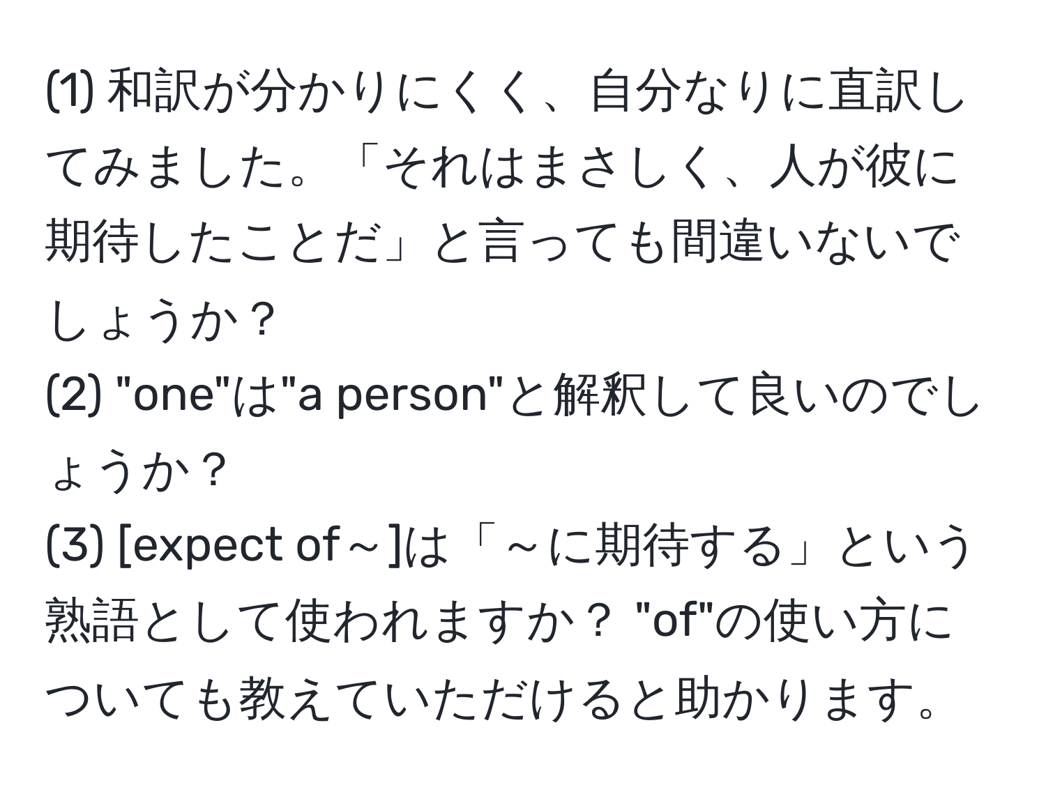 (1) 和訳が分かりにくく、自分なりに直訳してみました。「それはまさしく、人が彼に期待したことだ」と言っても間違いないでしょうか？  
(2) "one"は"a person"と解釈して良いのでしょうか？  
(3) [expect of～]は「～に期待する」という熟語として使われますか？ "of"の使い方についても教えていただけると助かります。