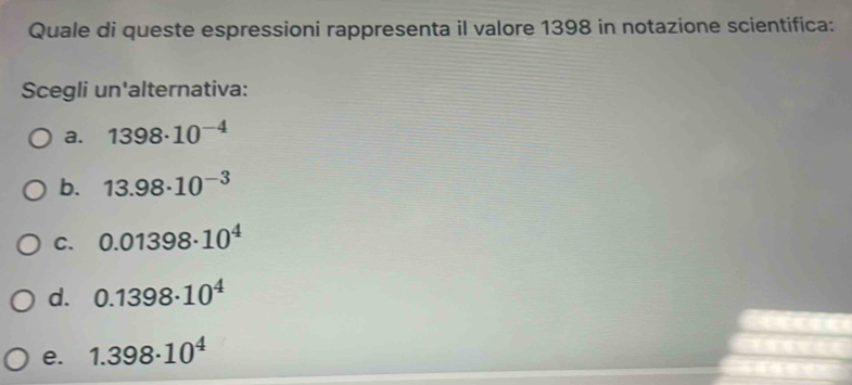 Quale di queste espressioni rappresenta il valore 1398 in notazione scientifica:
Scegli un'alternativa:
a. 1398· 10^(-4)
b. 13.98· 10^(-3)
C. 0.01398· 10^4
d. 0.1398· 10^4
e. 1.398· 10^4