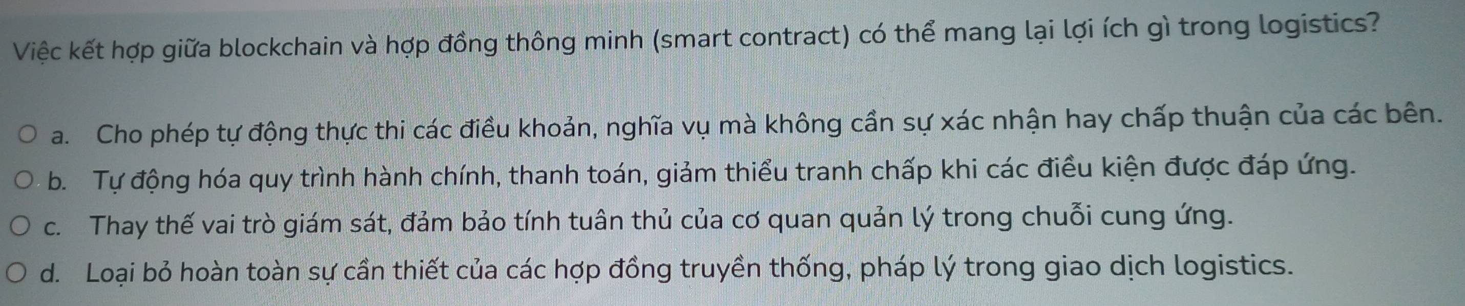 Việc kết hợp giữa blockchain và hợp đồng thông minh (smart contract) có thể mang lại lợi ích gì trong logistics?
a. Cho phép tự động thực thi các điều khoản, nghĩa vụ mà không cần sự xác nhận hay chấp thuận của các bên.
b. Tự động hóa quy trình hành chính, thanh toán, giảm thiểu tranh chấp khi các điều kiện được đáp ứng.
c. Thay thế vai trò giám sát, đảm bảo tính tuân thủ của cơ quan quản lý trong chuỗi cung ứng.
d. Loại bỏ hoàn toàn sự cần thiết của các hợp đồng truyền thống, pháp lý trong giao dịch logistics.