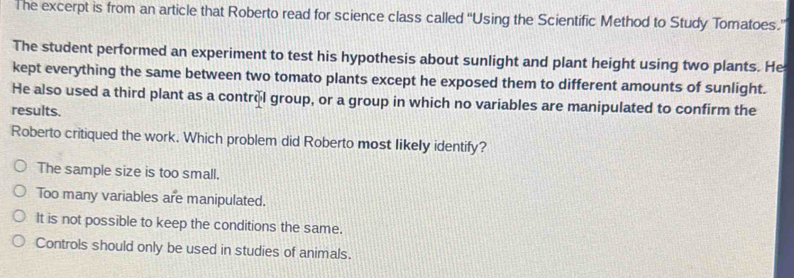 The excerpt is from an article that Roberto read for science class called “Using the Scientific Method to Study Tomatoes.”
The student performed an experiment to test his hypothesis about sunlight and plant height using two plants. He
kept everything the same between two tomato plants except he exposed them to different amounts of sunlight.
He also used a third plant as a control group, or a group in which no variables are manipulated to confirm the
results.
Roberto critiqued the work. Which problem did Roberto most likely identify?
The sample size is too small.
Too many variables are manipulated.
It is not possible to keep the conditions the same.
Controls should only be used in studies of animals.