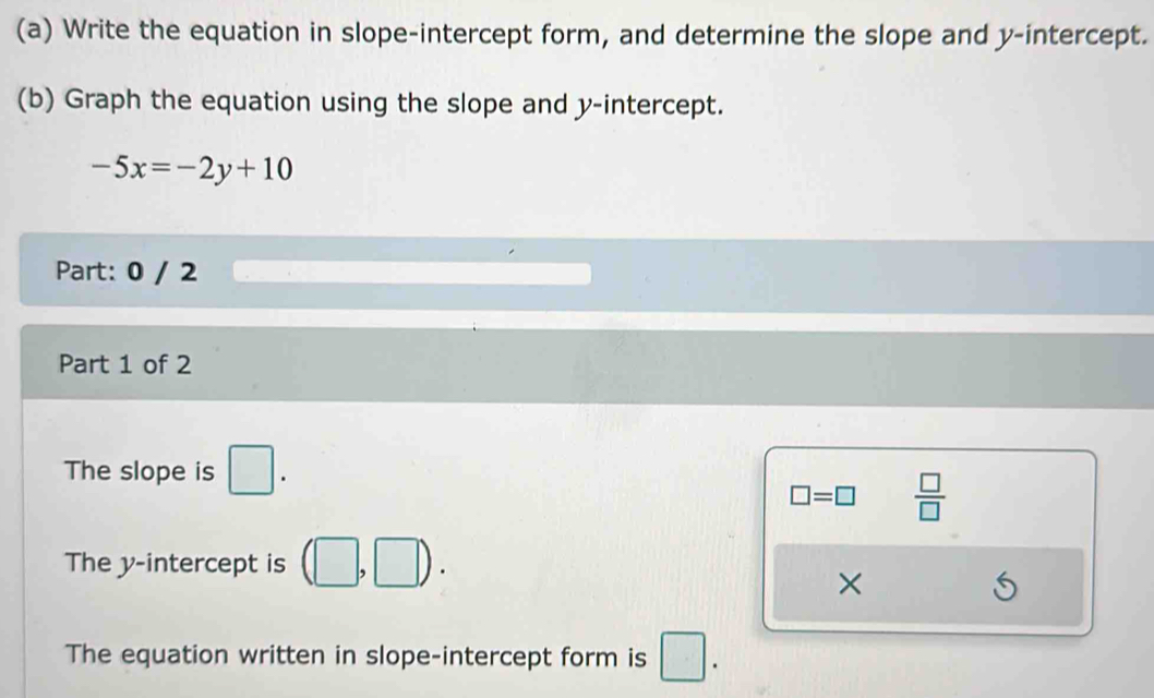 Write the equation in slope-intercept form, and determine the slope and y-intercept. 
(b) Graph the equation using the slope and y-intercept.
-5x=-2y+10
Part: 0 / 2 
Part 1 of 2 
The slope is □.
□ =□  □ /□   
The y-intercept is (□ ,□ ). 
× 
The equation written in slope-intercept form is □ .