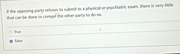 If the opposing party refuses to submit to a physical or psychiatric exam, there is very little
that can be done to compel the other party to do so.
True
False