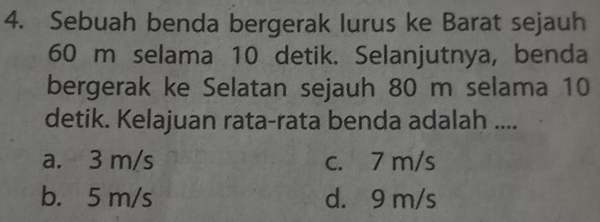 Sebuah benda bergerak lurus ke Barat sejauh
60 m selama 10 detik. Selanjutnya, benda
bergerak ke Selatan sejauh 80 m selama 10
detik. Kelajuan rata-rata benda adalah ....
a. 3 m/s c. 7 m/s
b. 5 m/s d. 9 m/s