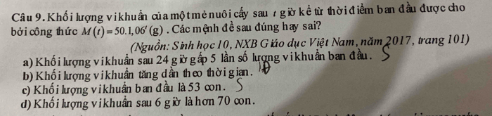 Khố i lượng vi khuẩn của mộ t mẻ nuôi cấy sau 7 gờ kề từ thời điểm ban đầu được cho
bởi công thức M(t)=50.1,06'(g). Các mệnh đề sau đúng hay sai?
(Nguồn: Sinh học 10, NXB Giáo dục Việt Nam, năm 2017, trang 101)
a)Khối lượng vikhuẩn sau 24 gừờ gấp 5 lần số lượng vikhuẩn ban đầu.
b) Khối lượng vikhuần tăng dần theo thờigian.
c) Khối lượng vikhuần ban đầu là 53 con.
d) Khối lượng vikhuẩn sau 6 gờ là hơn 70 cn.