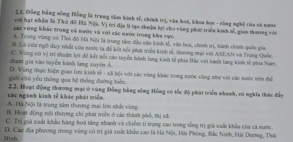 Đồng bằng sông Hồng là trung tâm kinh tế, chính trị, văn hoá, khoa học - công nghệ của cả nước
với hạt nhân là Thủ đô Hà Nội. Vị trí địa lí tạo thuận lợi cho vùng phát triển kinh tế, giao thương với
các vùng khác trong cả nước và với các nước trong khu vực.
A. Trong vùng có Thủ đô Hà Nội là trung tâm đầu não kinh tế, văn hoá, chính trị, hành chính quốc gia.
B. Là cửa ngõ duy nhất của nước ta đề kết nối phát triển kinh tế, thương mại với ASEAN và Trung Quốc.
C. Vùng có vị trí thuận lợi đề kết nối các tuyến hành lang kinh tế phía Bắc với hành lang kinh tế phía Nam,
tham gia vào tuyến hành lang xuyên Á.
D. Vùng thực hiện giao lưu kinh tế - xã hội với các vùng khác trong nước cũng như với các nước trên thế
giới chủ yếu thông qua hệ thống đường biển.
2.2. Hoạt động thương mại ở vùng Đồng bằng sông Hồng có tốc độ phát triển nhanh, có nghĩa thúc đầy
các ngành kinh tế khác phát triển.
A. Hà Nội là trung tâm thương mại lớn nhất vùng.
B. Hoạt động nội thương chỉ phát triển ở các thành phố, thị xã.
C. Trị giá xuất khẩu hàng hoá tăng nhanh và chiếm tỉ trọng cao trong tổng trị giá xuất khẩu của cả nước.
D. Các địa phương trong vùng có trị giá xuất khẩu cao là Hà Nội, Hải Phòng, Bắc Ninh, Hải Dương, Thái
Bình.