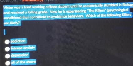 Victor was a hard working college student until he academically stumbled in Biolog
and received a failing grade. Now he is experiencing "The Killers" (psychological
conditions) that contribute to avoidance behaviors. Which of the following Killers
are likely?
addiction
Intense anxiety
depression
all of the above