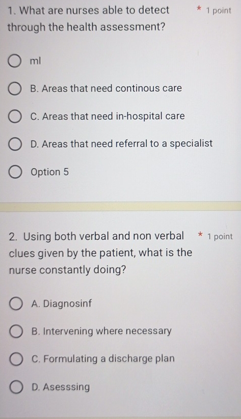 What are nurses able to detect * 1 point
through the health assessment?
ml
B. Areas that need continous care
C. Areas that need in-hospital care
D. Areas that need referral to a specialist
Option 5
2. Using both verbal and non verbal * 1 point
clues given by the patient, what is the
nurse constantly doing?
A. Diagnosinf
B. Intervening where necessary
C. Formulating a discharge plan
D. Asesssing