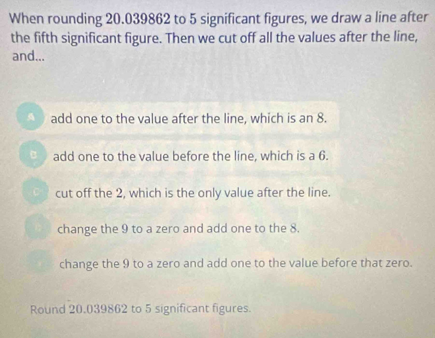 When rounding 20.039862 to 5 significant figures, we draw a line after
the fifth significant figure. Then we cut off all the values after the line,
and...
add one to the value after the line, which is an 8.
add one to the value before the line, which is a 6.
cut off the 2, which is the only value after the line.
change the 9 to a zero and add one to the 8.
change the 9 to a zero and add one to the value before that zero.
Round 20.039862 to 5 significant figures.