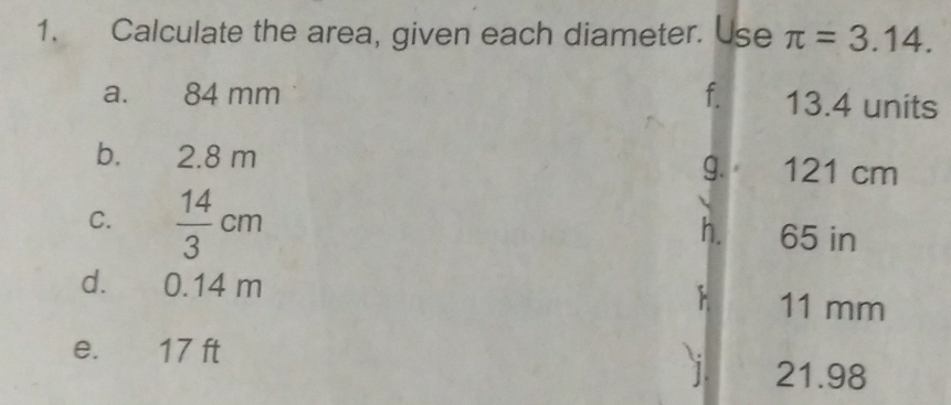 Calculate the area, given each diameter. Use π =3.14. 
a. 84 mm f. 13.4 units 
b. 2.8 m 121 cm
g. 
h. 
C.  14/3 cm 65 in
d. 0.14 m 11 mm
e. 17 ft
21.98