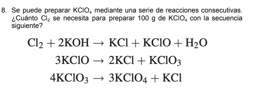 Se puede preparar KClO_4 mediante una serie de reacciones consecutivas. 
¿Cuánto Cl_2 se necesita para preparar 100 g de KClO_4 con la secuencia 
siguiente?
Cl_2+2KOHto KCl+KClO+H_2O
3KClOto 2KCl+KClO_3
4KClO_3to 3KClO_4+KCl