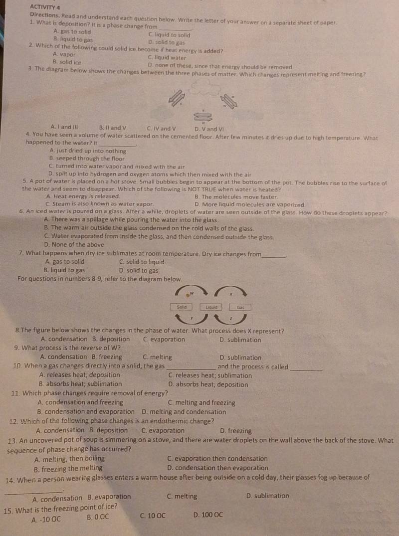 ACTIVITY 4
Directions. Read and understand each question below. Write the letter of your answer on a separate sheet of paper.
1. What is deposition? It is a phase change from
_
A. gas to solid C. liquid to solid
B. liquid to gas D. solid to gas
2. Which of the following could solid ice become if heat energy is added?
A. vapor
C. liquid water
A. solid ice D. none of these, since that energy should be removed
3. The diagram below shows the changes between the three phases of matter. Which changes represent melting and freezing?
A. I and III B. II and V C. IV and V D. V and VI
4. You have seen a volume of water scattered on the cemented floor. After few minutes it dries up due to high temperature. What
_
happened to the water? It
A. just dried up into nothing
B. seeped through the floor
C. turned into water vapor and mixed with the air
D. split up into hydrogen and oxygen atoms which then mixed with the air
5. A pot of water is placed on a hot stove. Small bubbles begin to appear at the bottom of the pot. The bubbles rise to the surface of
the water and seem to disappear. Which of the following is NOT TRUE when water is heated?
A. Heat energy is released B. The molecules move faster.
C. Steam is also known as water vapor. D. More liquid molecules are vaporized
6. An iced water is poured on a glass. After a while, droplets of water are seen outside of the glass. How do these droplets appear?
A. There was a spillage while pouring the water into the glass
B. The warm air outside the glass condensed on the cold walls of the glass.
C. Water evaporated from inside the glass, and then condensed outside the glass.
D. None of the above
7. What happens when dry ice sublimates at room temperature. Dry ice changes from _.
A. gas to solid C. solid to liquid
B. liquid to gas D. solid to gas
For questions in numbers 8-9, refer to the diagram below.
8.The figure below shows the changes in the phase of water. What process does X represent?
A. condensation B. deposition C. evaporation D. sublimation
9. What process is the reverse of W?
A. condensation B. freezing C. melting D. sublimation
_
10. When a gas changes directly into a solid, the gas_ and the process is called
A. releases heat; deposition C. releases heat; sublimation
B. absorbs heat; sublimation D. absorbs heat; deposition
11. Which phase changes require removal of energy?
A. condensation and freezing C. melting and freezing
B. condensation and evaporation D. melting and condensation
12. Which of the following phase changes is an endothermic change?
A. condensation B. deposition C. evaporation D. freezing
13. An uncovered pot of soup is simmering on a stove, and there are water droplets on the wall above the back of the stove. What
sequence of phase change has occurred?
A. melting, then boiling C. evaporation then condensation
B. freezing the melting D. condensation then evaporation
14. When a person wearing glasses enters a warm house after being outside on a cold day, their glasses fog up because of
_
A. condensation B. evaporation C. melting D. sublimation
15. What is the freezing point of ice?
A. -10 OC B. 0 OC C. 10 OC D. 100 OC