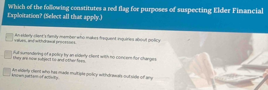 Which of the following constitutes a red flag for purposes of suspecting Elder Financial
Exploitation? (Select all that apply.)
An elderly client's family member who makes frequent inquiries about policy
values, and withdrawal processes.
Full surrendering of a policy by an elderly client with no concern for charges
they are now subject to and other fees.
An elderly client who has made multiple policy withdrawals outside of any
known pattern of activity.