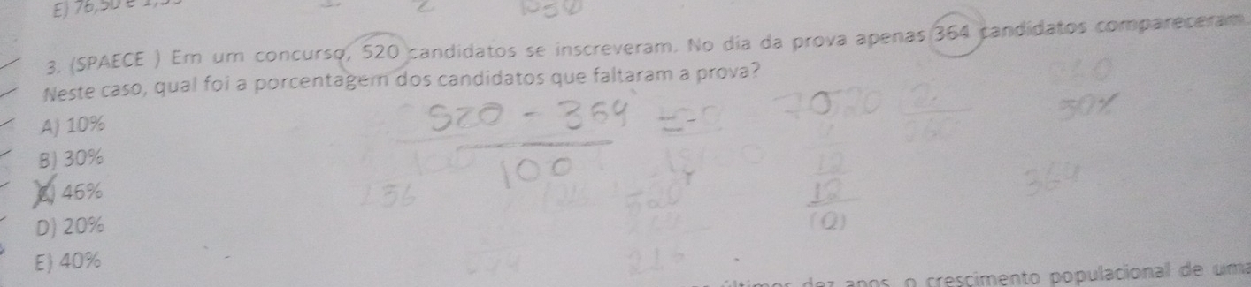 E) 76,50 é 
3. (SPAECE ) Em um concurso, 520 candidatos se inscreveram. No dia da prova apenas 364 candidatos compareceram
Neste caso, qual foi a porcentagern dos candidatos que faltaram a prova?
A) 10%
B) 30%
8) 46%
D) 20%
E) 40%
nos o crescimento populacional de uma