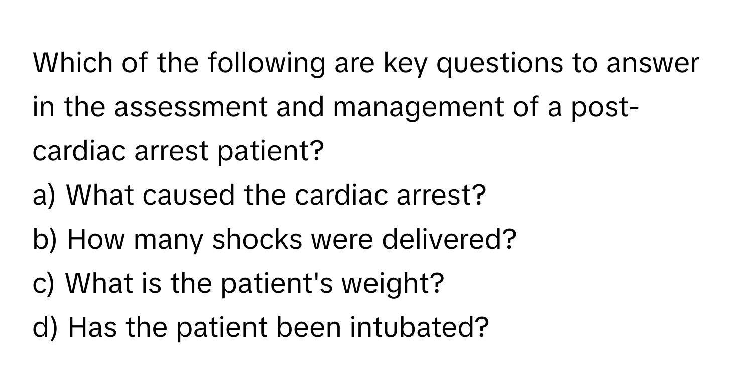 Which of the following are key questions to answer in the assessment and management of a post-cardiac arrest patient? 

a) What caused the cardiac arrest? 
b) How many shocks were delivered? 
c) What is the patient's weight? 
d) Has the patient been intubated?