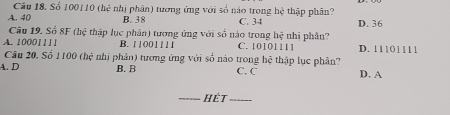 Số 100110 (hệ nhị phân) tương ứng với số nào trong hệ thập phân?
A. 40 B. 38 C. 34 D. 36
Câu 19. Số 8F (hệ thập lục phân) tương ứng với số nào trong hệ nhị phân?
A. 10001111 B. 1 1001111 C. 10101111 D. 11101111
Câu 20. Số 1100 (hệ nhị phân) tương ứng với số nào trong hệ thập lục phân?
A. D B. B C. C D. A
_Hết_