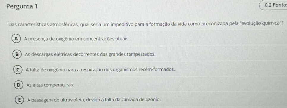 Pergunta 1 0,2 Ponto:
Das características atmosféricas, qual seria um impeditivo para a formação da vida como preconizada pela 'evolução química'?
A A presença de oxigênio em concentrações atuais.
B ) As descargas elétricas decorrentes das grandes tempestades.
C ) A falta de oxigênio para a respiração dos organismos recém-formados.
D As altas temperaturas.
E ) A passagem de ultravioleta, devido à falta da camada de ozônio.