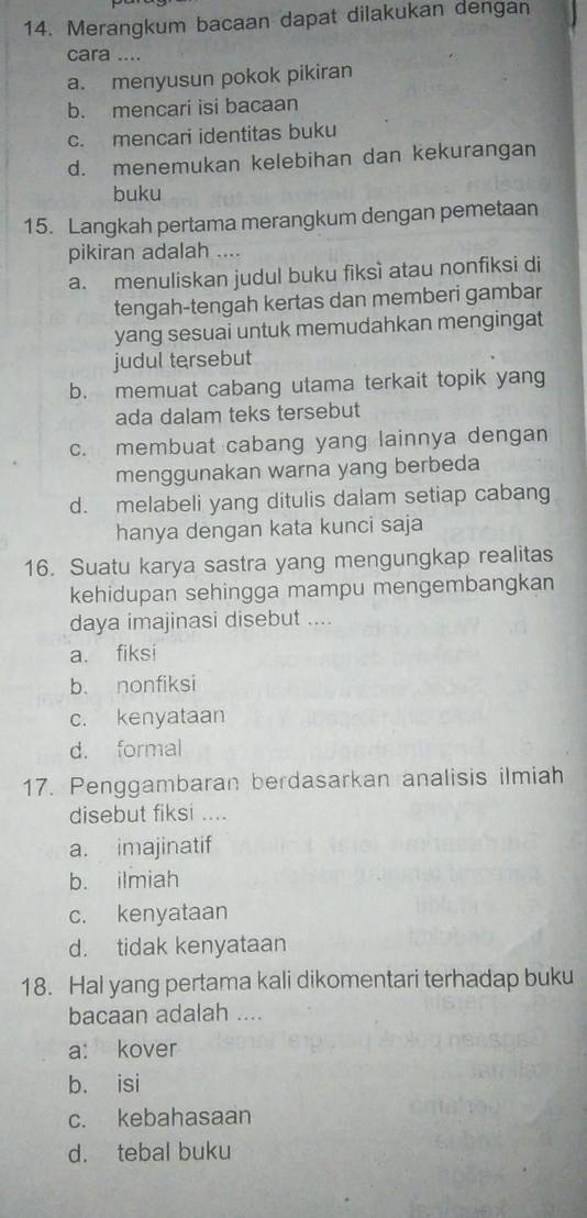 Merangkum bacaan dapat dilakukan dengan
cara ....
a. menyusun pokok pikiran
b. mencari isi bacaan
c. mencari identitas buku
d. menemukan kelebihan dan kekurangan
buku
15. Langkah pertama merangkum dengan pemetaan
pikiran adalah ....
a. menuliskan judul buku fiksì atau nonfiksi di
tengah-tengah kertas dan memberi gambar
yang sesuai untuk memudahkan mengingat
judul tersebut
b. memuat cabang utama terkait topik yang
ada dalam teks tersebut
c. membuat cabang yang lainnya dengan
menggunakan warna yang berbeda
d. melabeli yang ditulis dalam setiap cabang
hanya dengan kata kunci saja
16. Suatu karya sastra yang mengungkap realitas
kehidupan sehingga mampu mengembangkan
daya imajinasi disebut ....
a. fiksi
b. nonfiksi
c. kenyataan
d. formal
17. Penggambaran berdasarkan analisis ilmiah
disebut fiksi ....
a. imajinatif
b. ilmiah
c. kenyataan
d. tidak kenyataan
18. Hal yang pertama kali dikomentari terhadap buku
bacaan adalah ....
a: kover
b. isi
c. kebahasaan
d. tebal buku