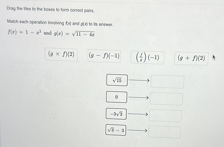 Drag the tiles to the boxes to form correct pairs.
Match each operation involving f(x) and g(x) to its answer.
f(x)=1-x^2 and g(x)=sqrt(11-4x)
(g* f)(2) (g-f)(-1) ( f/g )(-1) (g+f)(2)
sqrt(15)
0
-3sqrt(3)
sqrt(3)-3