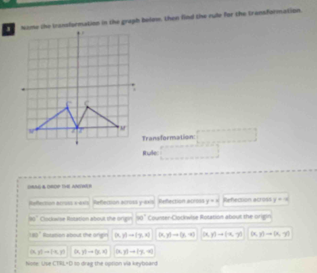 Name the transformation in the graph belom, then find the rule for the transformation. 
Transformation: ,..0,0)
Rule; x_1+x_2= □ /□   □ 
DRAG A DROP THE ANSWER 
Refection across x-axis Reflection across y-axis Reflection across y=x Reflection across y=-x
□ 0° Clockwise Rotation about the origin 90° Counter-Clockwise Rotation about the origin
180° Rotation about the origin (x,y)to (-y,x) (x,y)to (y,-x) (x,y)to (-x,-y) (x,y)to (x,-y)
DL y)to (-x,y) (x,y)to (y,x) (x,y)to (-y,-x)
Note: Use CTRL+D 0 to drag the opsion via keyboard