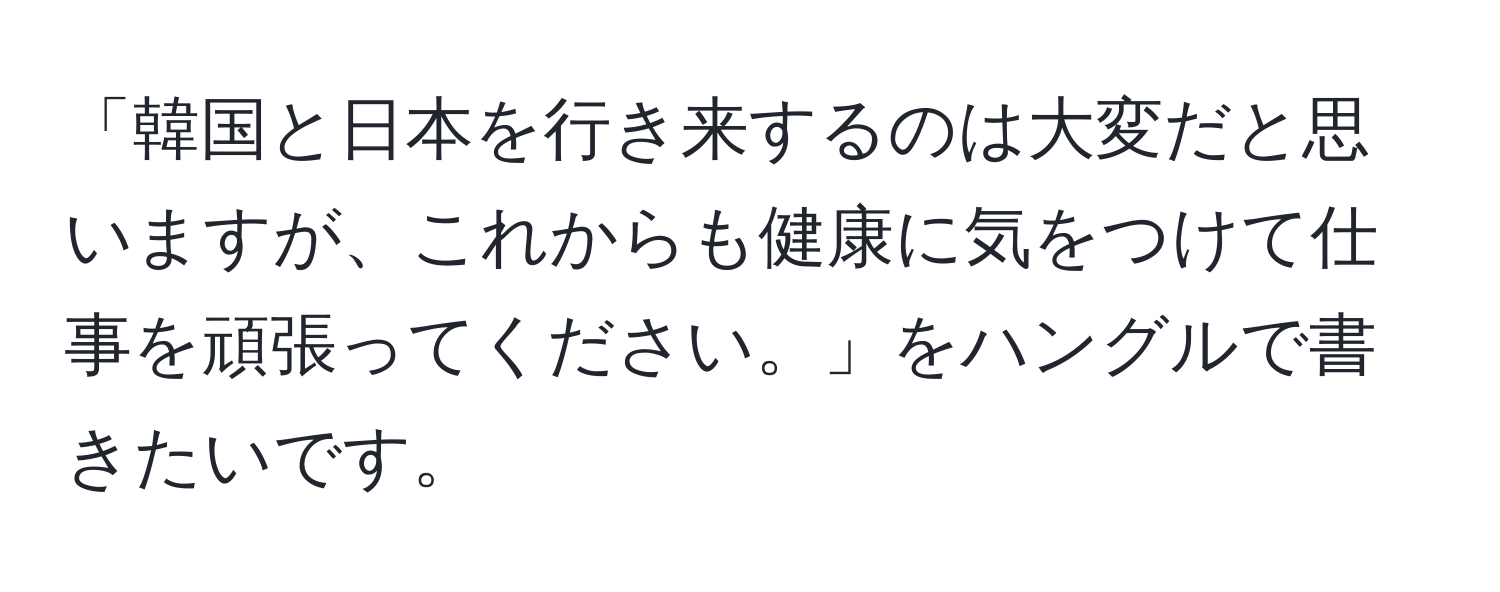 「韓国と日本を行き来するのは大変だと思いますが、これからも健康に気をつけて仕事を頑張ってください。」をハングルで書きたいです。