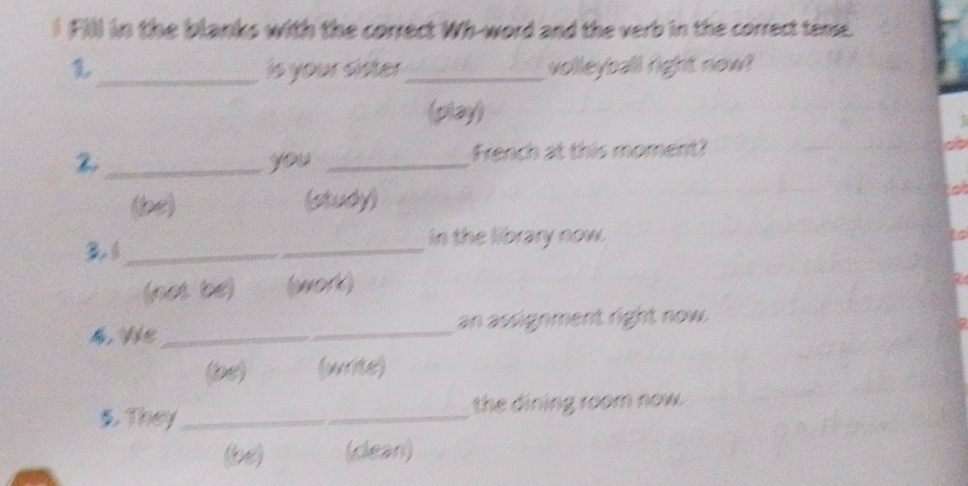 Fill in the blanks with the correct Wh-word and the verb in the correct temse.
_is your sister_ volleyball right now?
(play)
_you _French at this moment?
a
(le) (study)
lo
_
in the library now.
(not be) (work)
4, Ve _an assignment right now.
(pe) (write)
5. They _the dining room now.
(be) (dean)