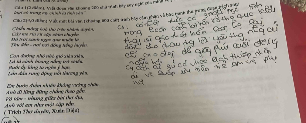 Câu 1(2 điểm). Viết đoạn văn khoảng 200 chữ trình bày suy nghĩ của mình về 
loại có trong tay chính là tình yêu''. 
Câu 2(4,0 điểm) Viết một bài văn (khoảng 600 chữ) trình bày cảm nhận về bức tranh thu trong đoạn trích say: 
Chiều mộng hoà thơ trên nhánh duyên, 
Cây me ríu rít cặp chim chuyền. 
Đồ trời xanh ngọc qua muôn lá, 
Thu đến - nơi nơi động tiếng huyền. 
Con đường nhỏ nhỏ gió xiêu xiêu, 
Là là cành hoang nắng trở chiều. 
Buổi ấy lòng ta nghe ý bạn, 
Lần đầu rung động nỗi thương yêu. 
Em bước điểm nhiên không vướng chân, 
Anh đi lững đững chẳng theo gần. 
Vô tâm - nhưng giữa bài thơ dịu, 
Anh với em như một cặp vần. 
( Trích Thơ duyên, Xuân Diệu)