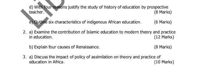 With four reasons justify the study of history of education by prospective 
teacher . (8 Marks) 
e) Outline six characteristics of indigenous African education. (6 Marks) 
2. a) Examine the contribution of Islamic education to modern theory and practice 
in education. (12 Marks) 
b) Explain four causes of Renaissance. (8 Marks) 
3. a) Discuss the impact of policy of assimilation on theory and practice of 
education in Africa. (10 Marks)