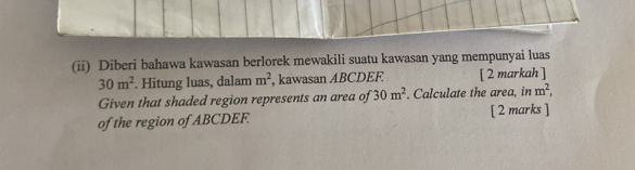 (ii) Diberi bahawa kawasan berlorek mewakili suatu kawasan yang mempunyai luas
30m^2. Hitung luas, dalam m^2 , kawasan ABCDEF [ 2 markah ] 
Given that shaded region represents an area of 30m^2. Calculate the area, in m^2, 
of the region of ABCDEF. [ 2 marks ]