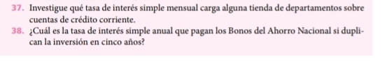 Investigue qué tasa de interés simple mensual carga alguna tienda de departamentos sobre 
cuentas de crédito corriente. 
38. ¿Cuál es la tasa de interés simple anual que pagan los Bonos del Ahorro Nacional si dupli- 
can la inversión en cinco años?